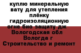 куплю минеральную вату для утепления,плёнку гидроизоляционную,огне-био защиту,дж - Вологодская обл., Вологда г. Строительство и ремонт » Материалы   . Вологодская обл.,Вологда г.